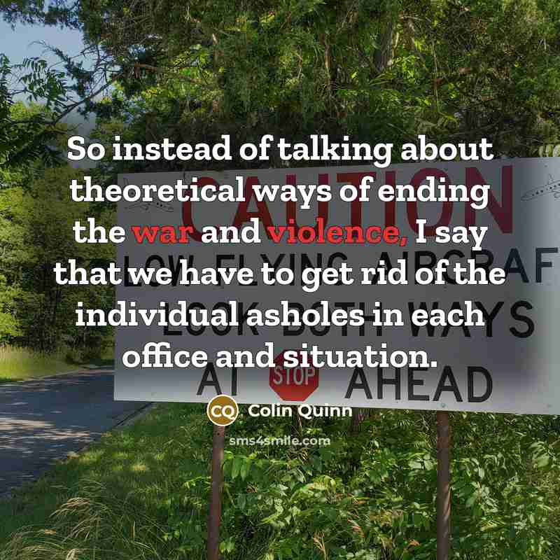 “So instead of talking about theoretical ways of ending the war and violence, I say that we have to get rid of the individual asholes in each office and situation.” quote by Colin Quinn