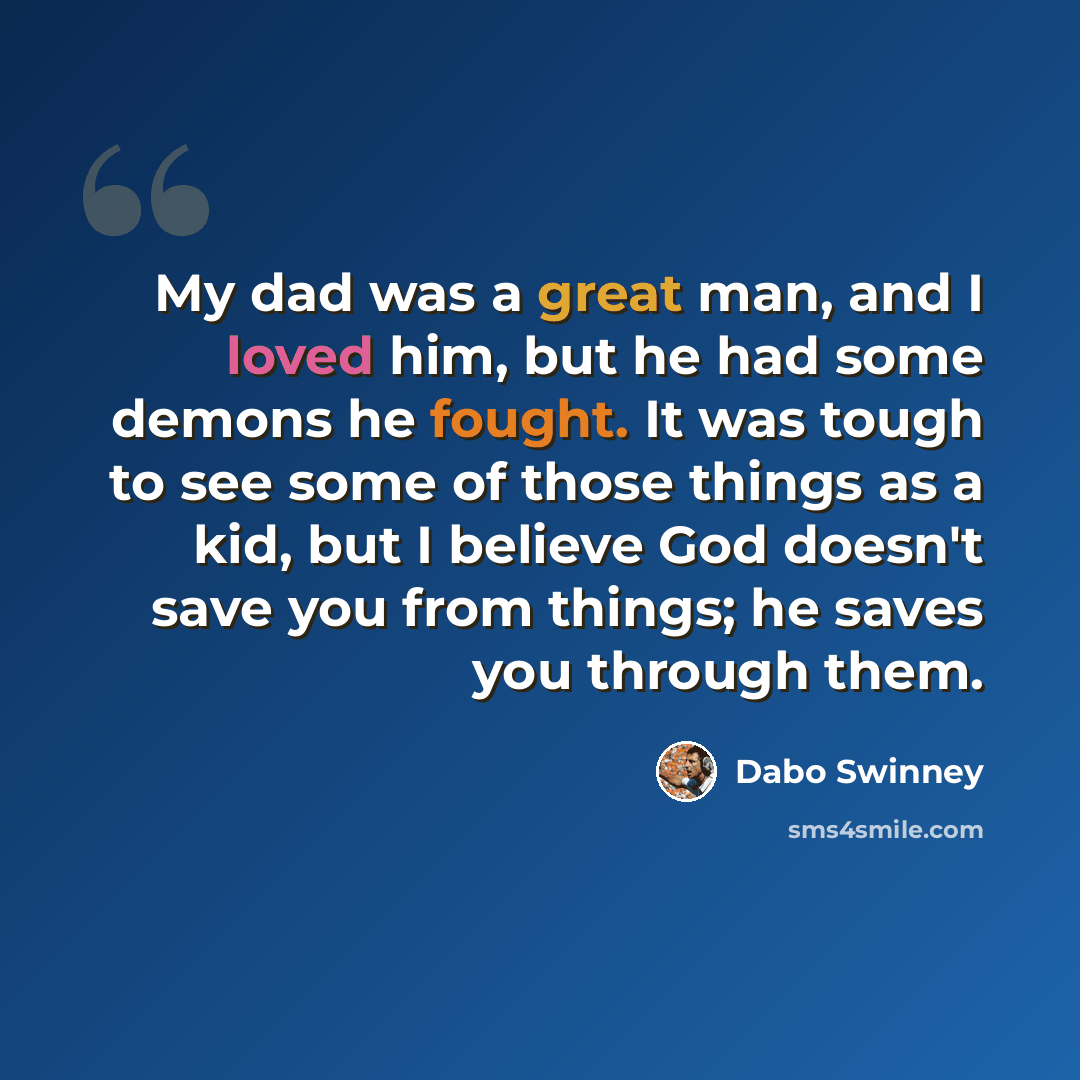 “My dad was a great man, and I loved him, but he had some demons he fought. It was tough to see some of those things as a kid, but I believe God doesn't save you from things; he saves you through them.” quote by Dabo Swinney