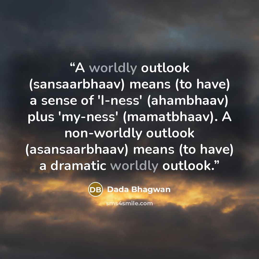 “A worldly outlook (sansaarbhaav) means (to have) a sense of 'I-ness' (ahambhaav) plus 'my-ness' (mamatbhaav). A non-worldly outlook (asansaarbhaav) means (to have) a dramatic worldly outlook.” quote by Dada Bhagwan