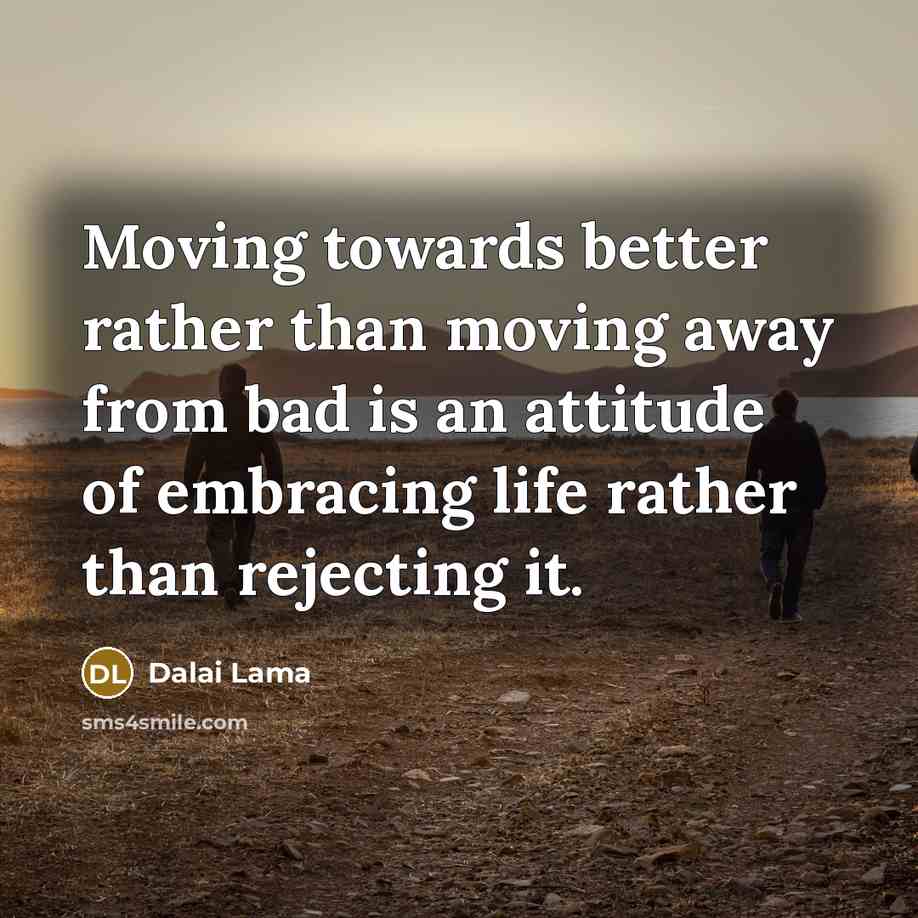 “Moving towards better rather than moving away from bad is an attitude of embracing life rather than rejecting it.” quote by Dalai Lama