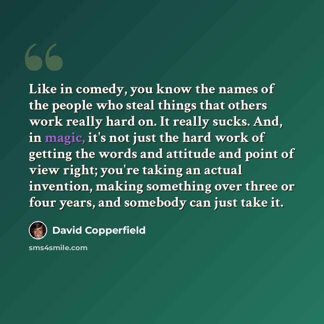 “Like in comedy, you know the names of the people who steal things that others work really hard on. It really sucks. And, in magic, it's not just the hard work of getting the words and attitude and point of view right; you're taking an actual invention, making something over three or four years…” quote by David Copperfield