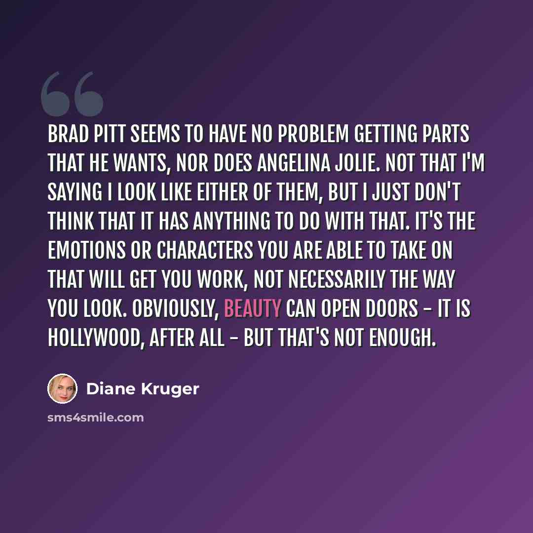 “Brad Pitt seems to have no problem getting parts that he wants, nor does Angelina Jolie. Not that I'm saying I look like either of them, but I just don't think that it has anything to do with that. It's the emotions or characters you are able to take on that will get you work, not necessarily the…” quote by Diane Kruger