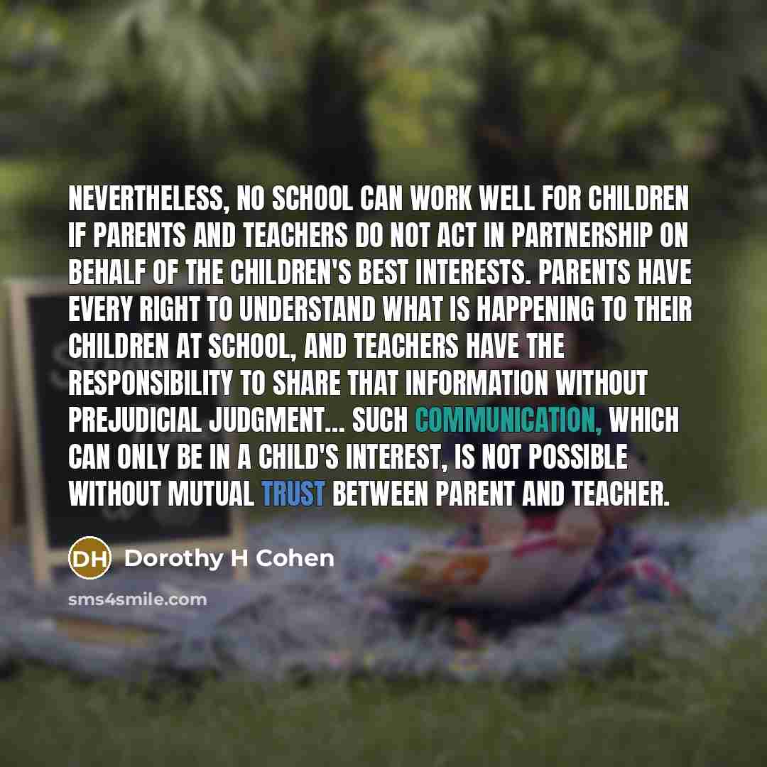 “Nevertheless, no school can work well for children if parents and teachers do not act in partnership on behalf of the children's best interests. Parents have every right to understand what is happening to their children at school, and teachers have the responsibility to share that information…” quote by Dorothy H Cohen