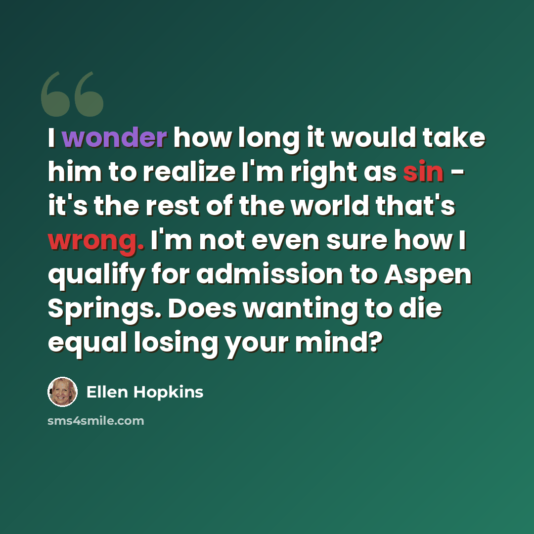 “I wonder how long it would take him to realize I'm right as sin - it's the rest of the world that's wrong. I'm not even sure how I qualify for admission to Aspen Springs. Does wanting to die equal losing your mind?” quote by Ellen Hopkins