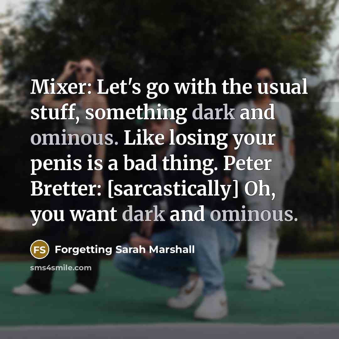 “Mixer: Let's go with the usual stuff, something dark and ominous. Like losing your penis is a bad thing. Peter Bretter: [sarcastically] Oh, you want dark and ominous.” quote by Forgetting Sarah Marshall
