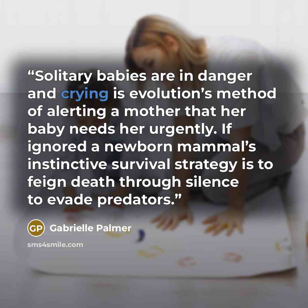 “Solitary babies are in danger and crying is evolution’s method of alerting a mother that her baby needs her urgently. If ignored a newborn mammal’s instinctive survival strategy is to feign death through silence to evade predators.” quote by Gabrielle Palmer