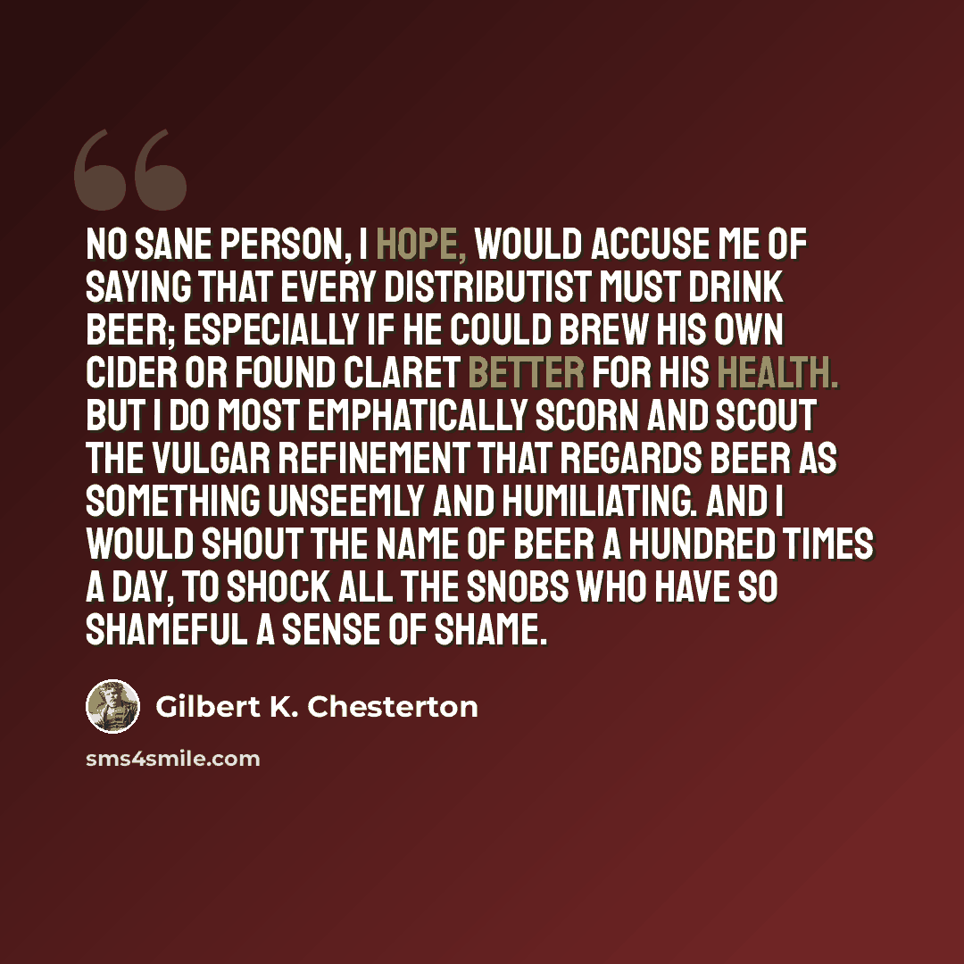 “No sane person, I hope, would accuse me of saying that every Distributist must drink beer; especially if he could brew his own cider or found claret better for his health. But I do most emphatically scorn and scout the vulgar refinement that regards beer as something unseemly and humiliating. And…” quote by Gilbert K. Chesterton