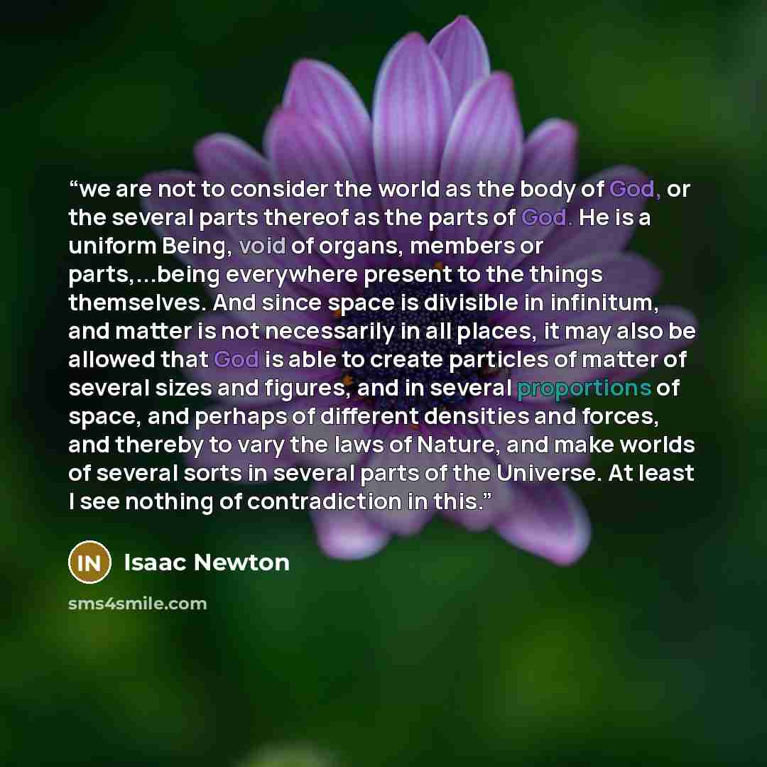 “we are not to consider the world as the body of God, or the several parts thereof as the parts of God. He is a uniform Being, void of organs, members or parts,...being everywhere present to the things themselves. And since space is divisible in infinitum, and matter is not necessarily in all…” quote by Isaac Newton