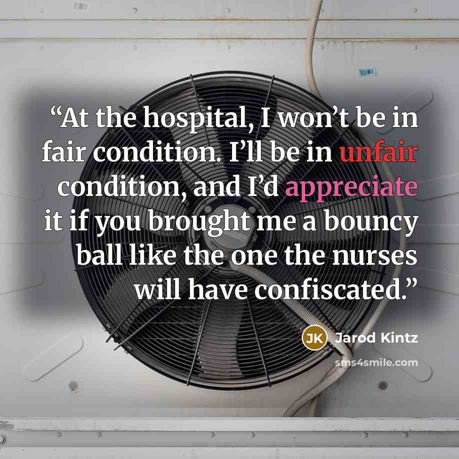 “At the hospital, I won’t be in fair condition. I’ll be in unfair condition, and I’d appreciate it if you brought me a bouncy ball like the one the nurses will have confiscated.” quote by Jarod Kintz