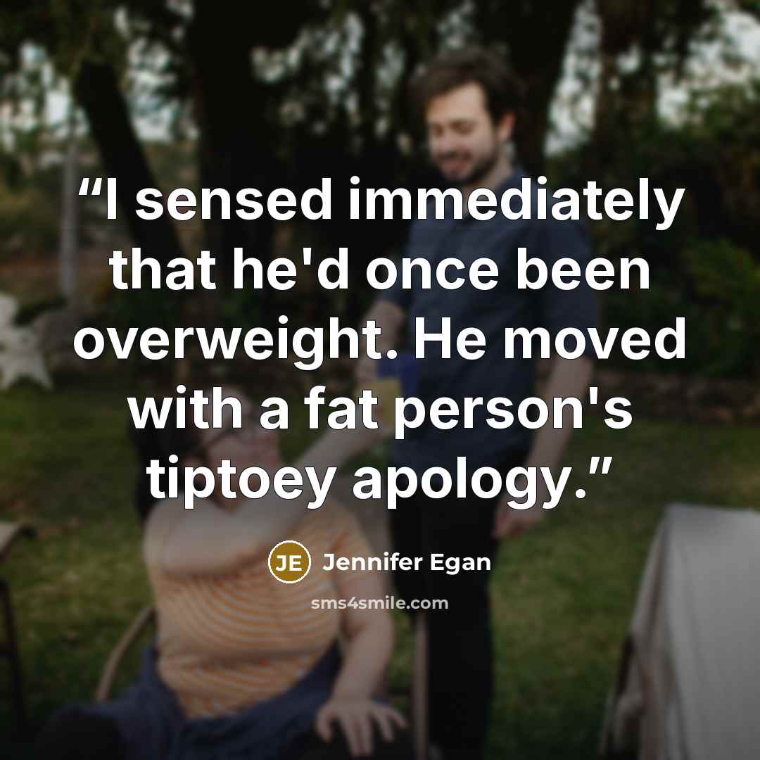 “I sensed immediately that he'd once been overweight. He moved with a fat person's tiptoey apology.” quote by Jennifer Egan