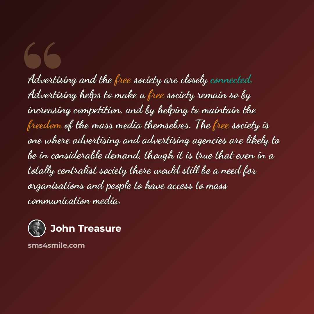 “Advertising and the free society are closely connected. Advertising helps to make a free society remain so by increasing competition, and by helping to maintain the freedom of the mass media themselves. The free society is one where advertising and advertising agencies are likely to be in…” quote by John Treasure