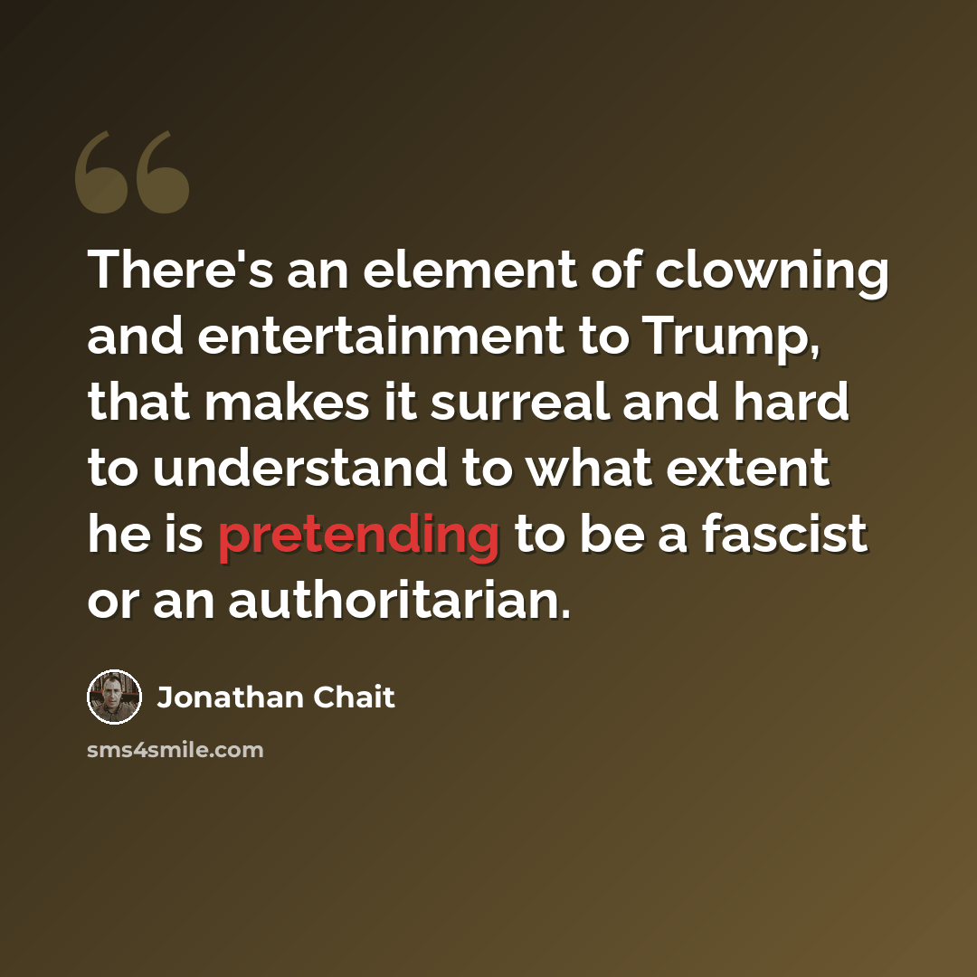 “There's an element of clowning and entertainment to Trump, that makes it surreal and hard to understand to what extent he is pretending to be a fascist or an authoritarian.” quote by Jonathan Chait
