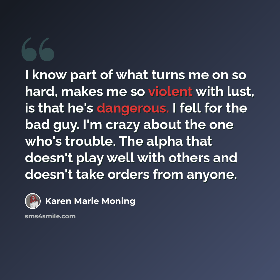 “I know part of what turns me on so hard, makes me so violent with lust, is that he's dangerous. I fell for the bad guy. I'm crazy about the one who's trouble. The alpha that doesn't play well with others and doesn't take orders from anyone.” quote by Karen Marie Moning