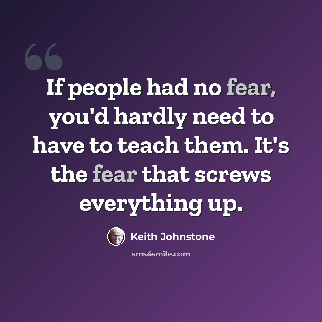 “If people had no fear, you'd hardly need to have to teach them. It's the fear that screws everything up.” quote by Keith Johnstone