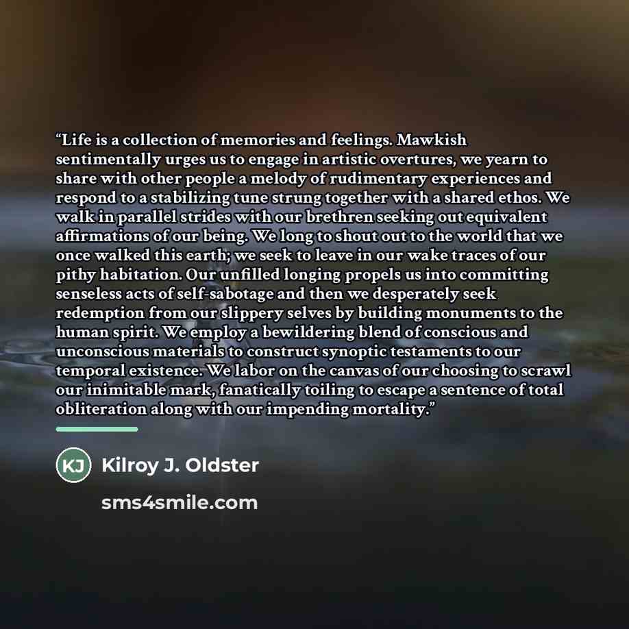 “Life is a collection of memories and feelings. Mawkish sentimentally urges us to engage in artistic overtures, we yearn to share with other people a melody of rudimentary experiences and respond to a stabilizing tune strung together with a shared ethos. We walk in parallel strides with our…” quote by Kilroy J. Oldster