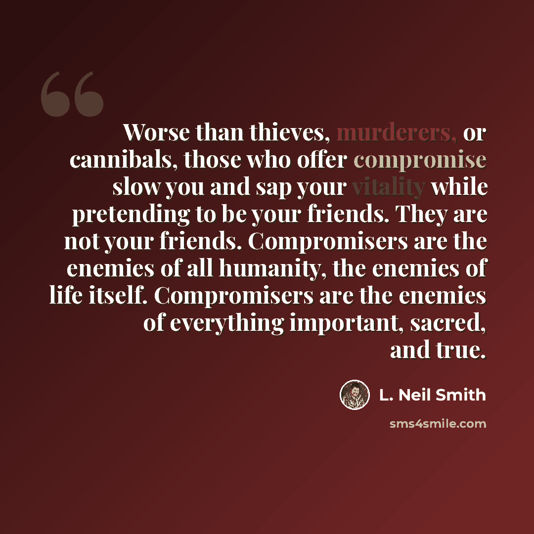 “Worse than thieves, murderers, or cannibals, those who offer compromise slow you and sap your vitality while pretending to be your friends. They are not your friends. Compromisers are the enemies of all humanity, the enemies of life itself. Compromisers are the enemies of everything important…” quote by L. Neil Smith