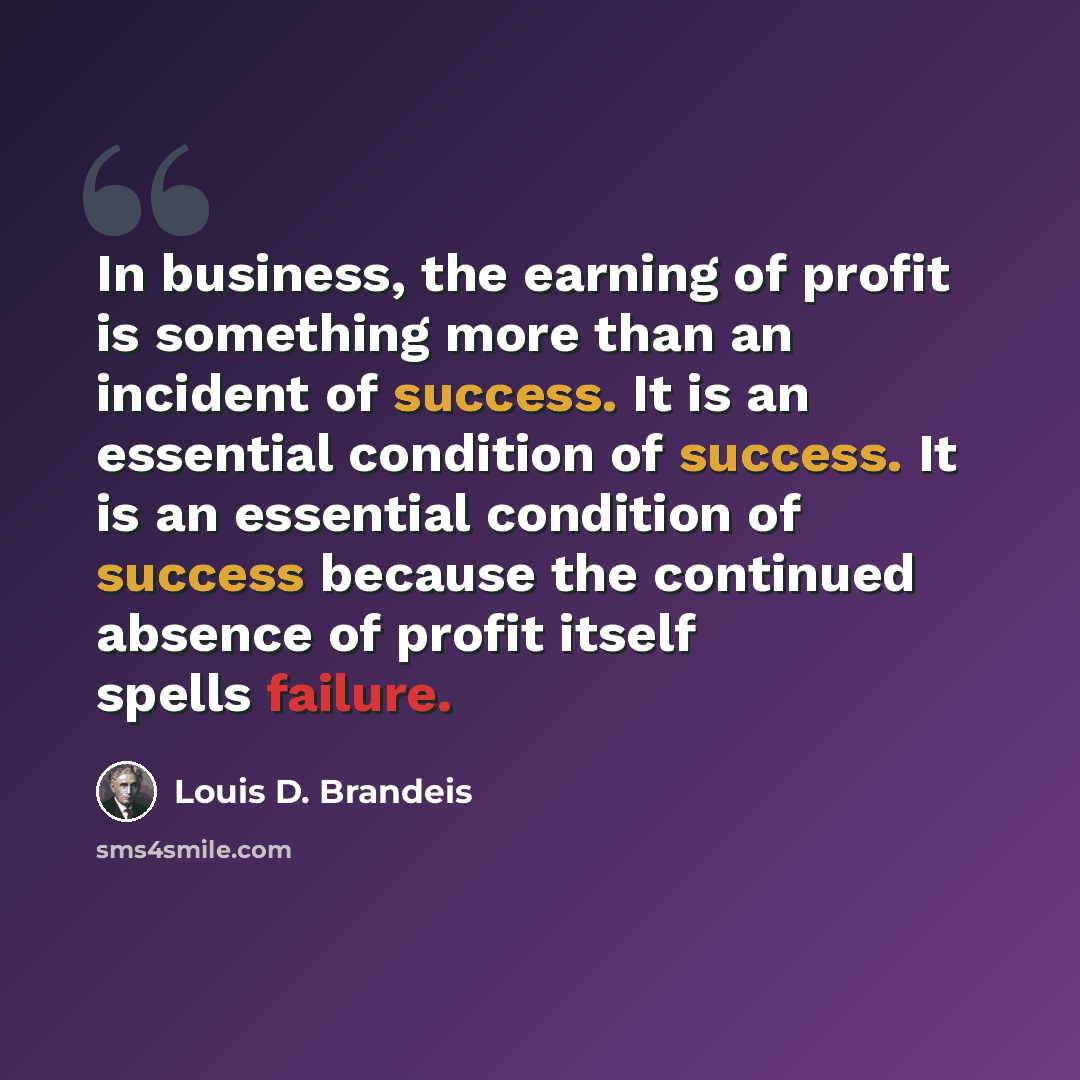 “In business, the earning of profit is something more than an incident of success. It is an essential condition of success. It is an essential condition of success because the continued absence of profit itself spells failure.” quote by Louis D. Brandeis