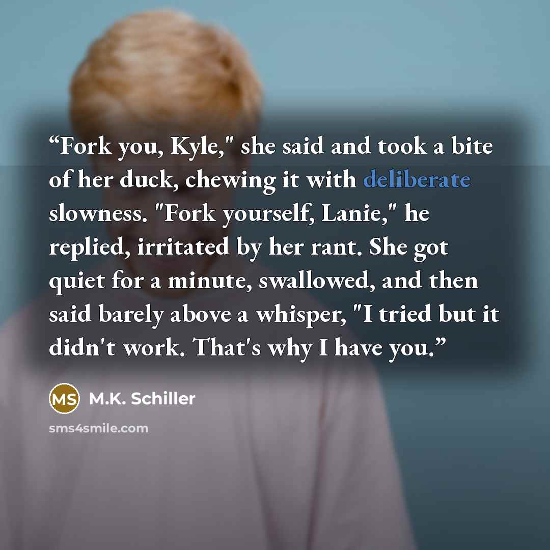 “Fork you, Kyle," she said and took a bite of her duck, chewing it with deliberate slowness. "Fork yourself, Lanie," he replied, irritated by her rant. She got quiet for a minute, swallowed, and then said barely above a whisper, "I tried but it didn't work. That's why I have you.” quote by M.K. Schiller