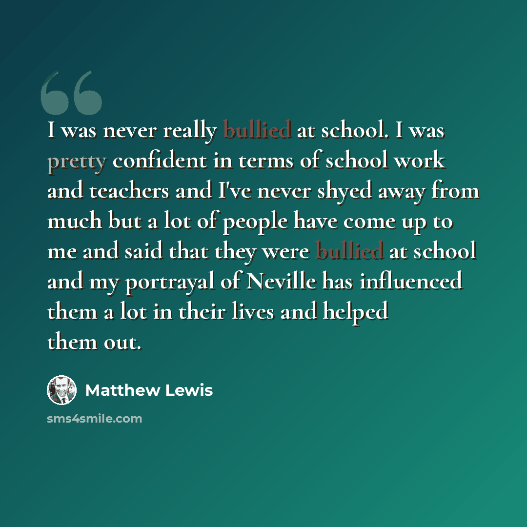 “I was never really bullied at school. I was pretty confident in terms of school work and teachers and I've never shyed away from much but a lot of people have come up to me and said that they were bullied at school and my portrayal of Neville has influenced them a lot in their lives and helped…” quote by Matthew Lewis