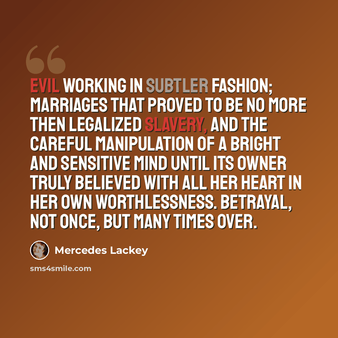 “Evil working in subtler fashion; marriages that proved to be no more then legalized slavery, and the careful manipulation of a bright and sensitive mind until its owner truly believed with all her heart in her own worthlessness. Betrayal, not once, but many times over.” quote by Mercedes Lackey