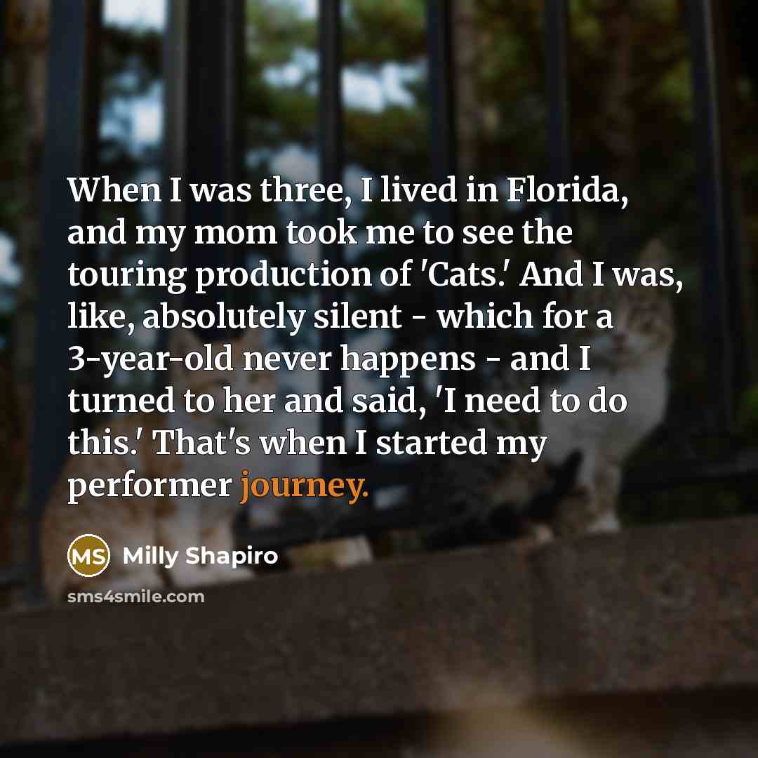 “When I was three, I lived in Florida, and my mom took me to see the touring production of 'Cats.' And I was, like, absolutely silent - which for a 3-year-old never happens - and I turned to her and said, 'I need to do this.' That's when I started my performer journey.” quote by Milly Shapiro