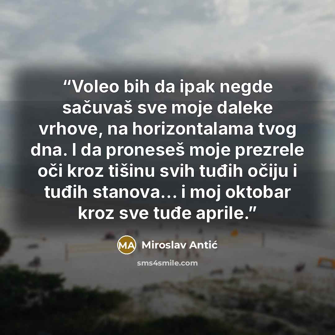 “Voleo bih da ipak negde sačuvaš sve moje daleke vrhove, na horizontalama tvog dna. I da proneseš moje prezrele oči kroz tišinu svih tuđih očiju i tuđih stanova… i moj oktobar kroz sve tuđe aprile.” quote by Miroslav Antić