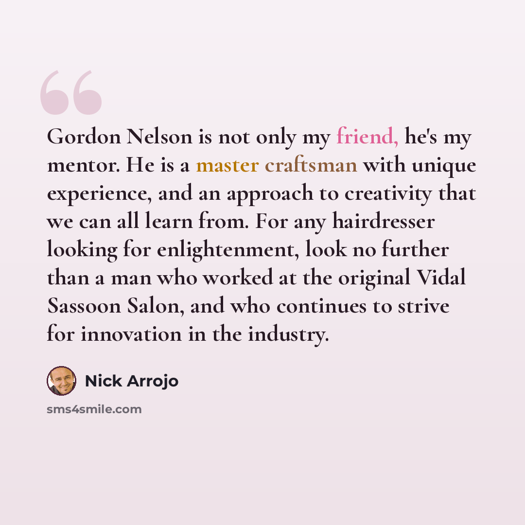 “Gordon Nelson is not only my friend, he's my mentor. He is a master craftsman with unique experience, and an approach to creativity that we can all learn from. For any hairdresser looking for enlightenment, look no further than a man who worked at the original Vidal Sassoon Salon, and who…” quote by Nick Arrojo
