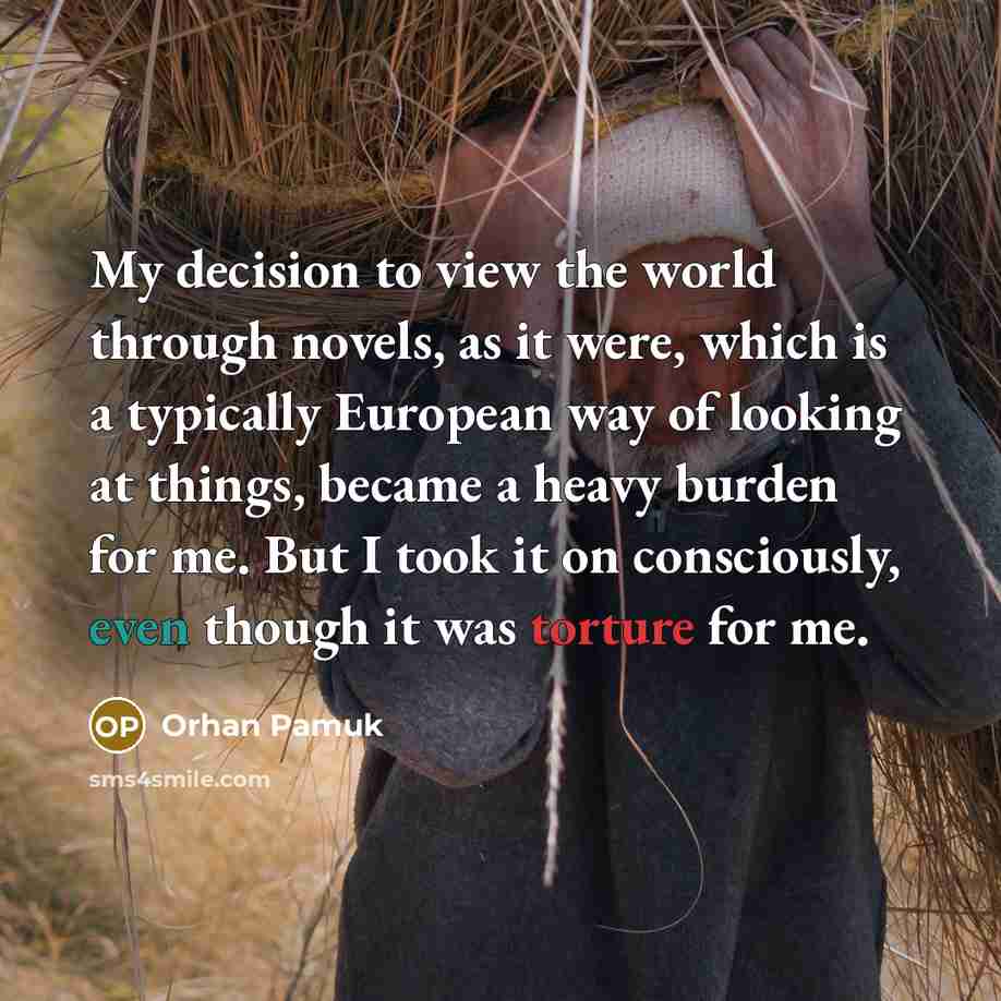 “My decision to view the world through novels, as it were, which is a typically European way of looking at things, became a heavy burden for me. But I took it on consciously, even though it was torture for me.” quote by Orhan Pamuk