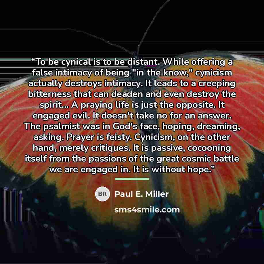 “To be cynical is to be distant. While offering a false intimacy of being "in the know," cynicism actually destroys intimacy. It leads to a creeping bitterness that can deaden and even destroy the spirit... A praying life is just the opposite. It engaged evil. It doesn't take no for an answer. The…” quote by Paul E. Miller