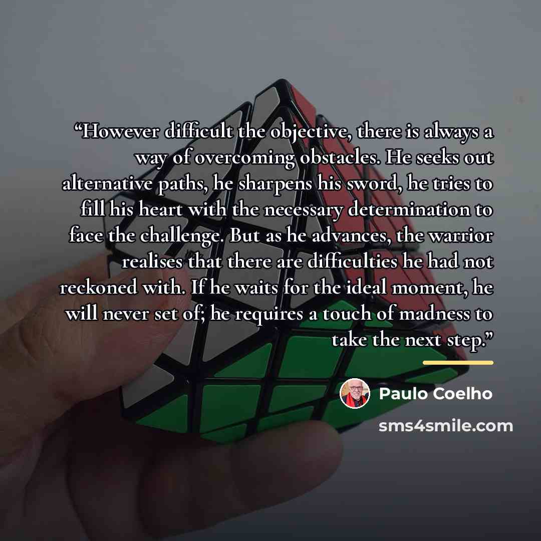 “However difficult the objective, there is always a way of overcoming obstacles. He seeks out alternative paths, he sharpens his sword, he tries to fill his heart with the necessary determination to face the challenge. But as he advances, the warrior realises that there are difficulties he had not…” quote by Paulo Coelho