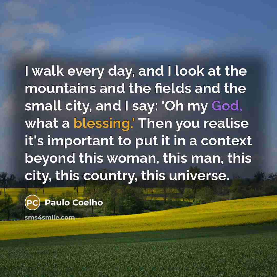 “I walk every day, and I look at the mountains and the fields and the small city, and I say: 'Oh my God, what a blessing.' Then you realise it's important to put it in a context beyond this woman, this man, this city, this country, this universe.” quote by Paulo Coelho