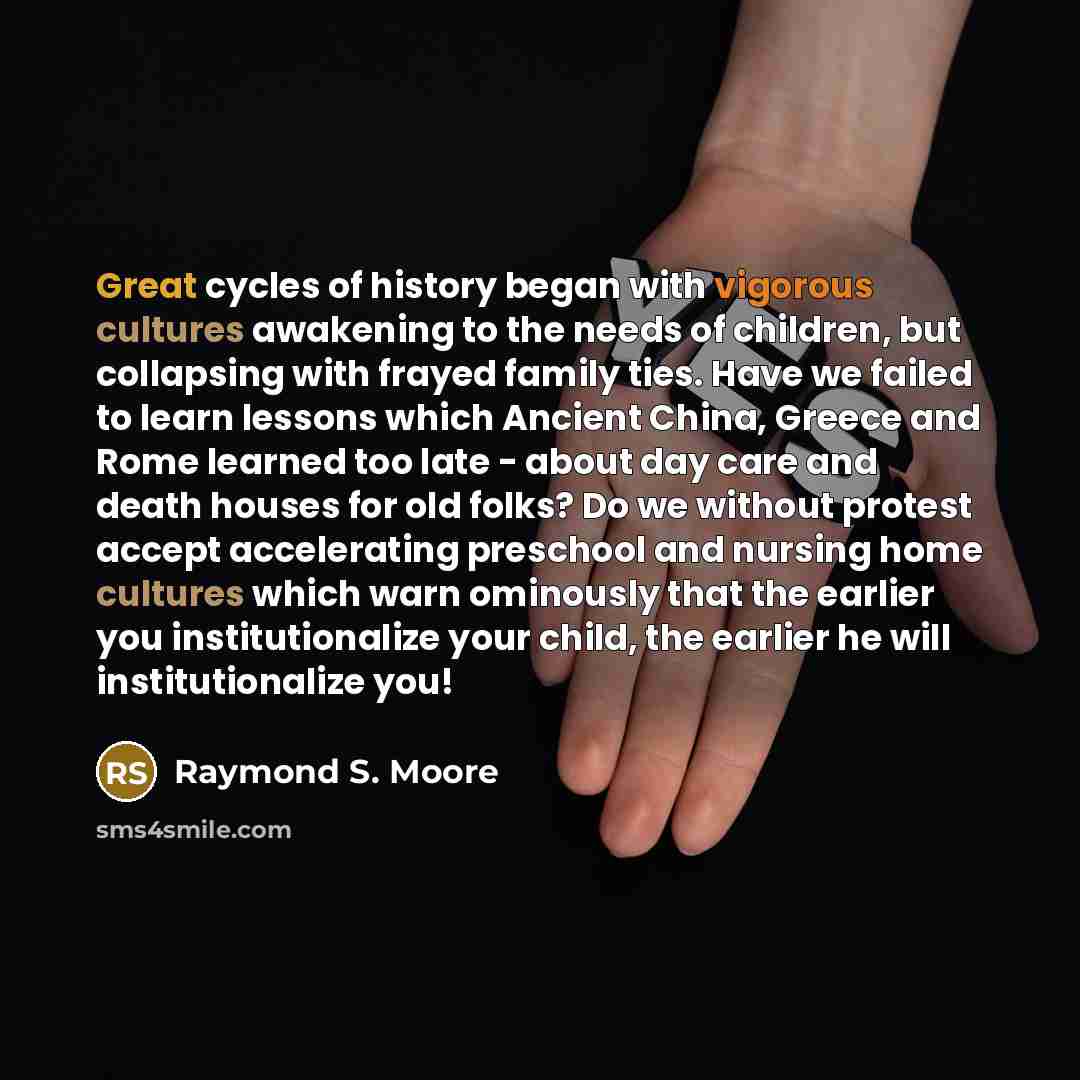 “Great cycles of history began with vigorous cultures awakening to the needs of children, but collapsing with frayed family ties. Have we failed to learn lessons which Ancient China, Greece and Rome learned too late - about day care and death houses for old folks? Do we without protest accept…” quote by Raymond S. Moore