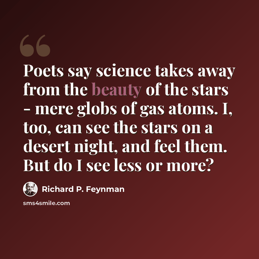 “Poets say science takes away from the beauty of the stars - mere globs of gas atoms. I, too, can see the stars on a desert night, and feel them. But do I see less or more?” quote by Richard P. Feynman