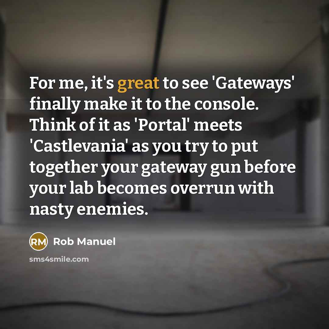 “For me, it's great to see 'Gateways' finally make it to the console. Think of it as 'Portal' meets 'Castlevania' as you try to put together your gateway gun before your lab becomes overrun with nasty enemies.” quote by Rob Manuel