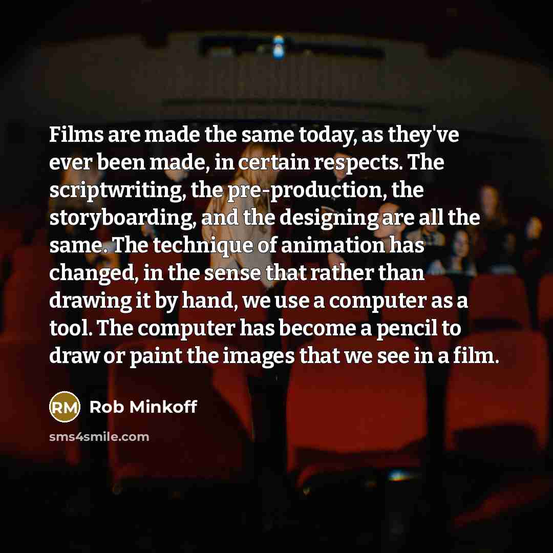 “Films are made the same today, as they've ever been made, in certain respects. The scriptwriting, the pre-production, the storyboarding, and the designing are all the same. The technique of animation has changed, in the sense that rather than drawing it by hand, we use a computer as a tool. The…” quote by Rob Minkoff