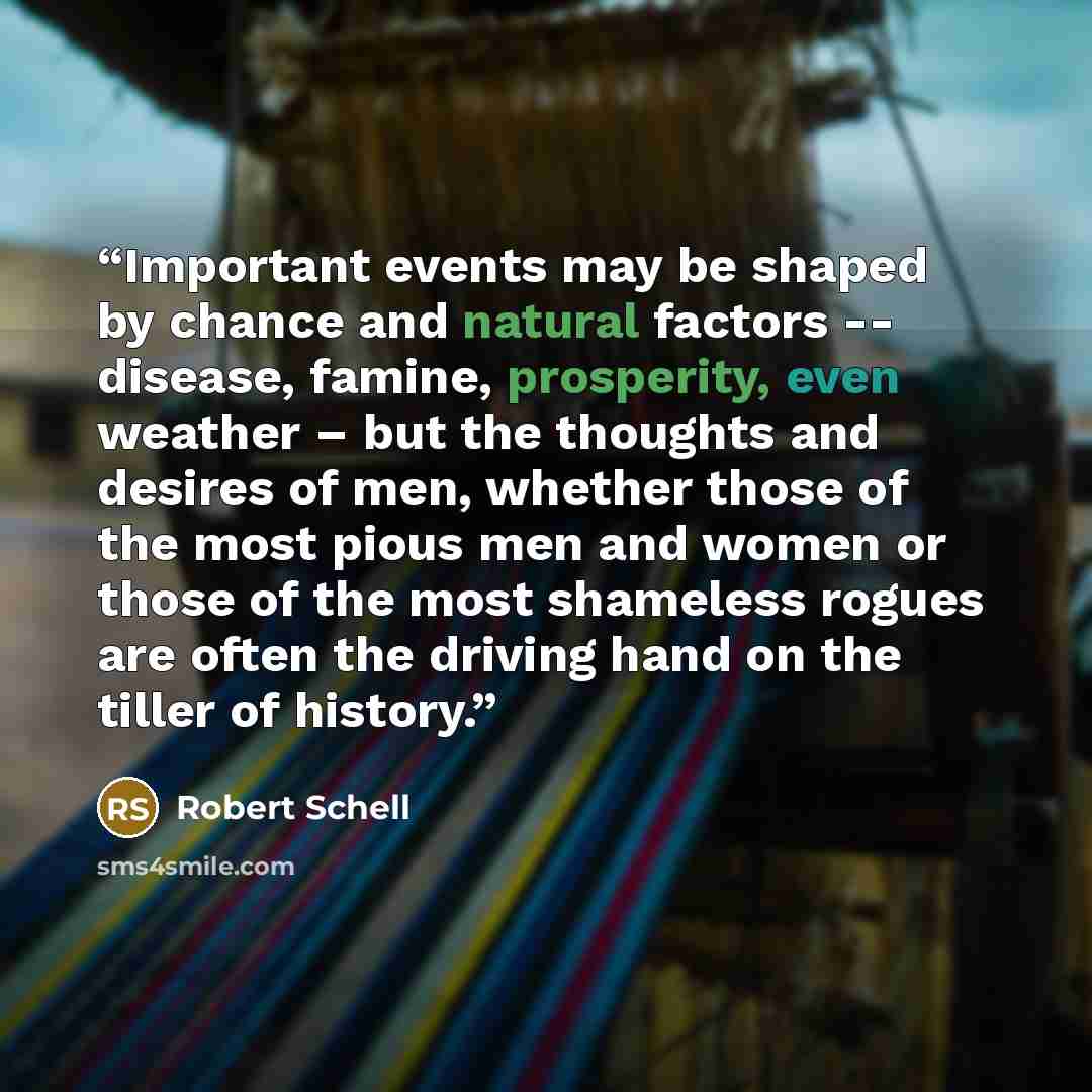 “Important events may be shaped by chance and natural factors -- disease, famine, prosperity, even weather – but the thoughts and desires of men, whether those of the most pious men and women or those of the most shameless rogues are often the driving hand on the tiller of history.” quote by Robert Schell