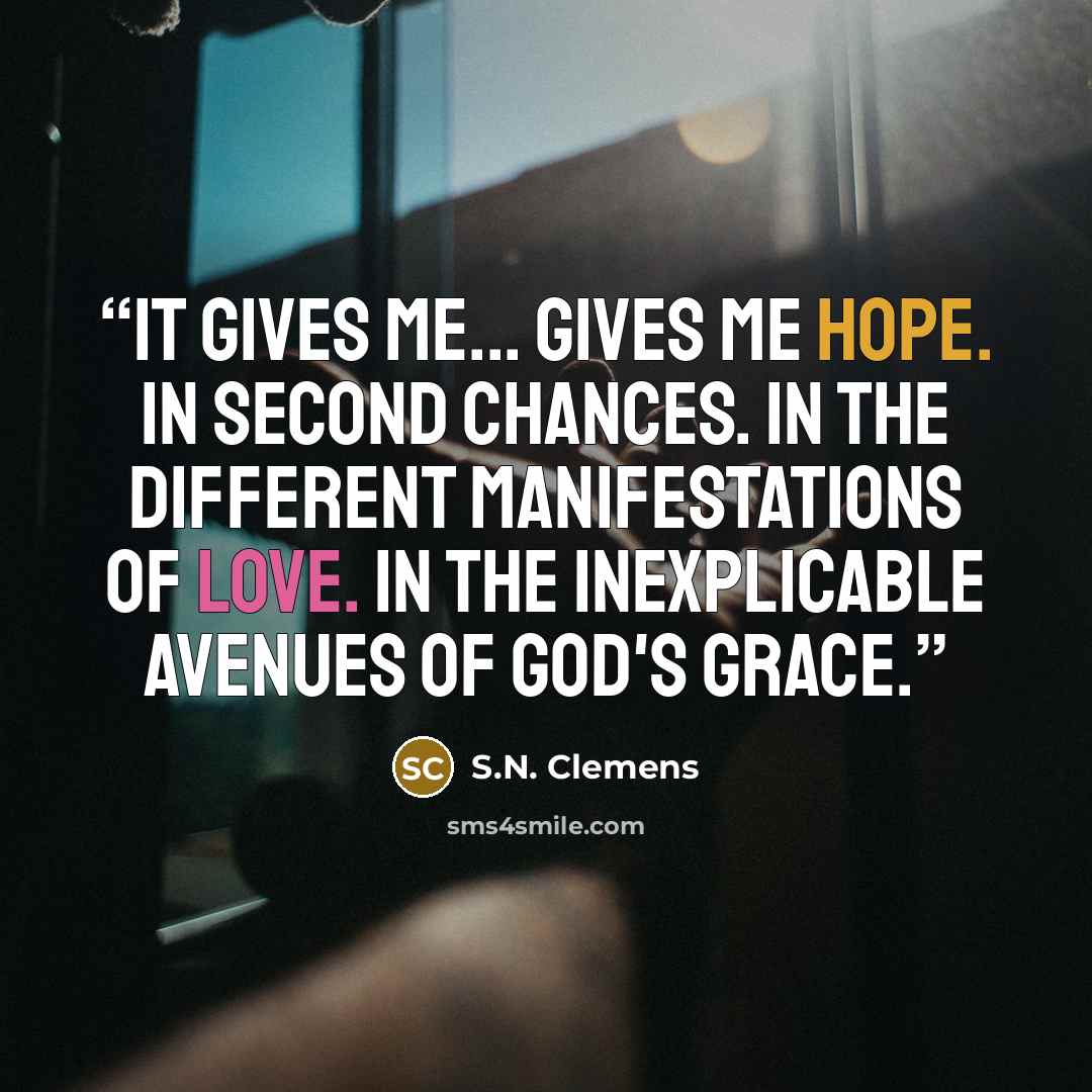 “It gives me... gives me hope. In second chances. In the different manifestations of love. In the inexplicable avenues of God's grace.” quote by S.N. Clemens
