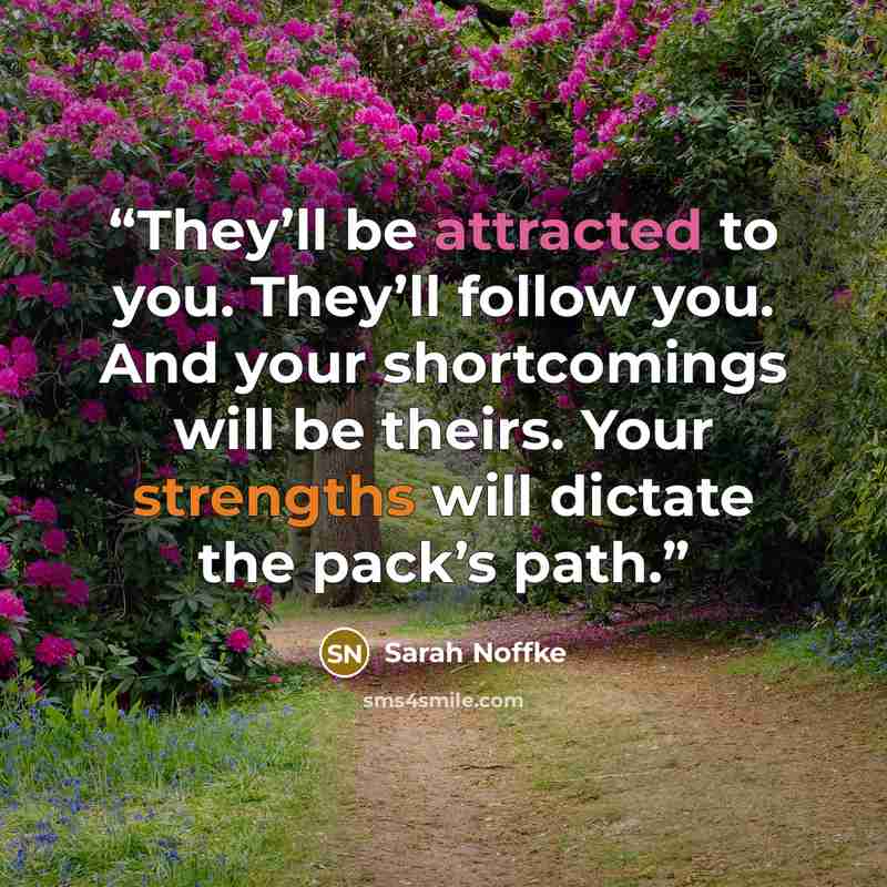 “They’ll be attracted to you. They’ll follow you. And your shortcomings will be theirs. Your strengths will dictate the pack’s path.” quote by Sarah Noffke