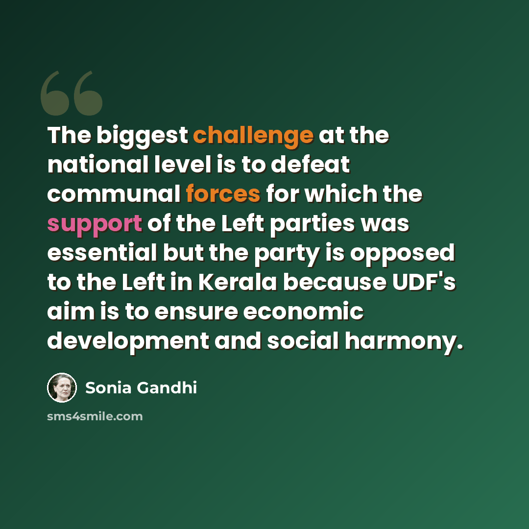 “The biggest challenge at the national level is to defeat communal forces for which the support of the Left parties was essential but the party is opposed to the Left in Kerala because UDF's aim is to ensure economic development and social harmony.” quote by Sonia Gandhi