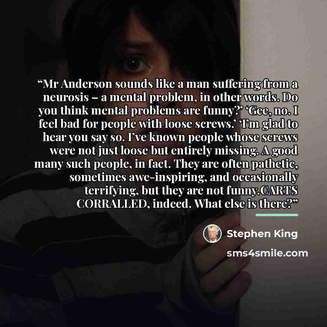 “Mr Anderson sounds like a man suffering from a neurosis – a mental problem, in other words. Do you think mental problems are funny?’ ‘Gee, no. I feel bad for people with loose screws.’ ‘I’m glad to hear you say so. I’ve known people whose screws were not just loose but entirely missing. A good…” quote by Stephen King
