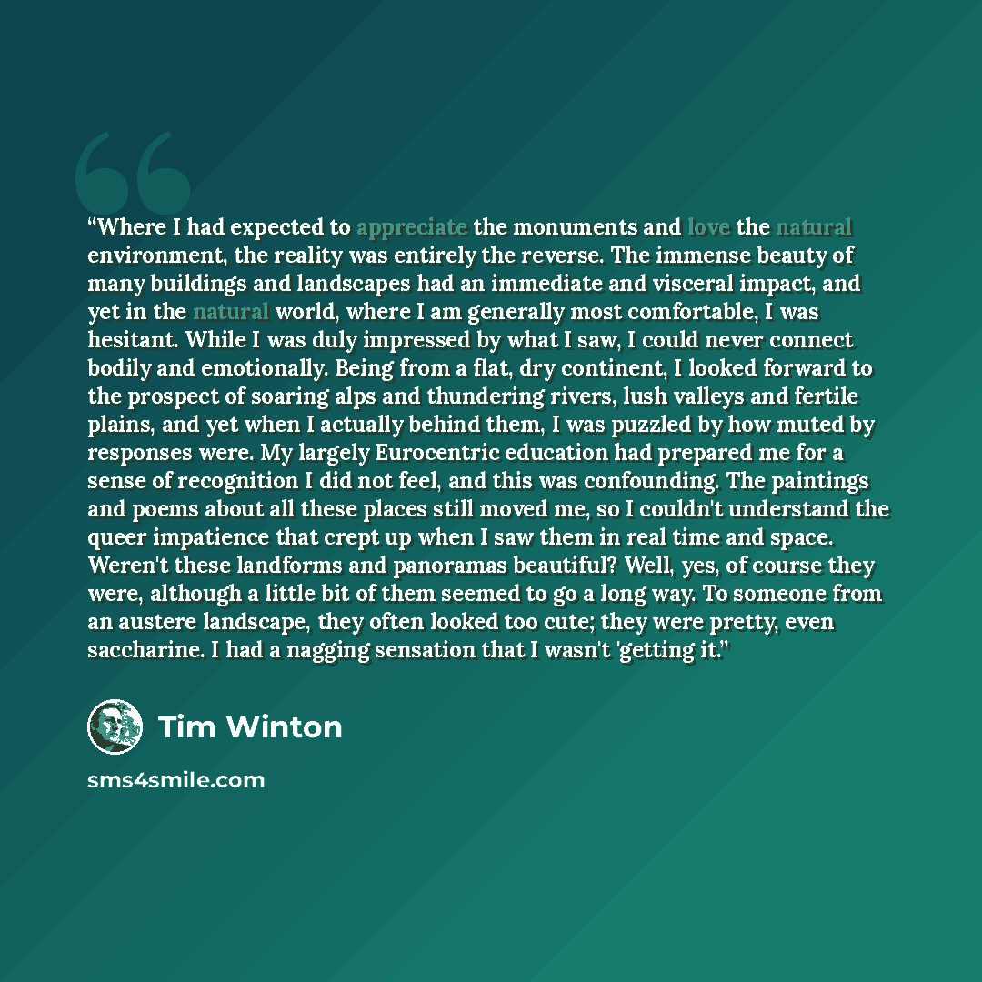 “Where I had expected to appreciate the monuments and love the natural environment, the reality was entirely the reverse. The immense beauty of many buildings and landscapes had an immediate and visceral impact, and yet in the natural world, where I am generally most comfortable, I was hesitant…” quote by Tim Winton