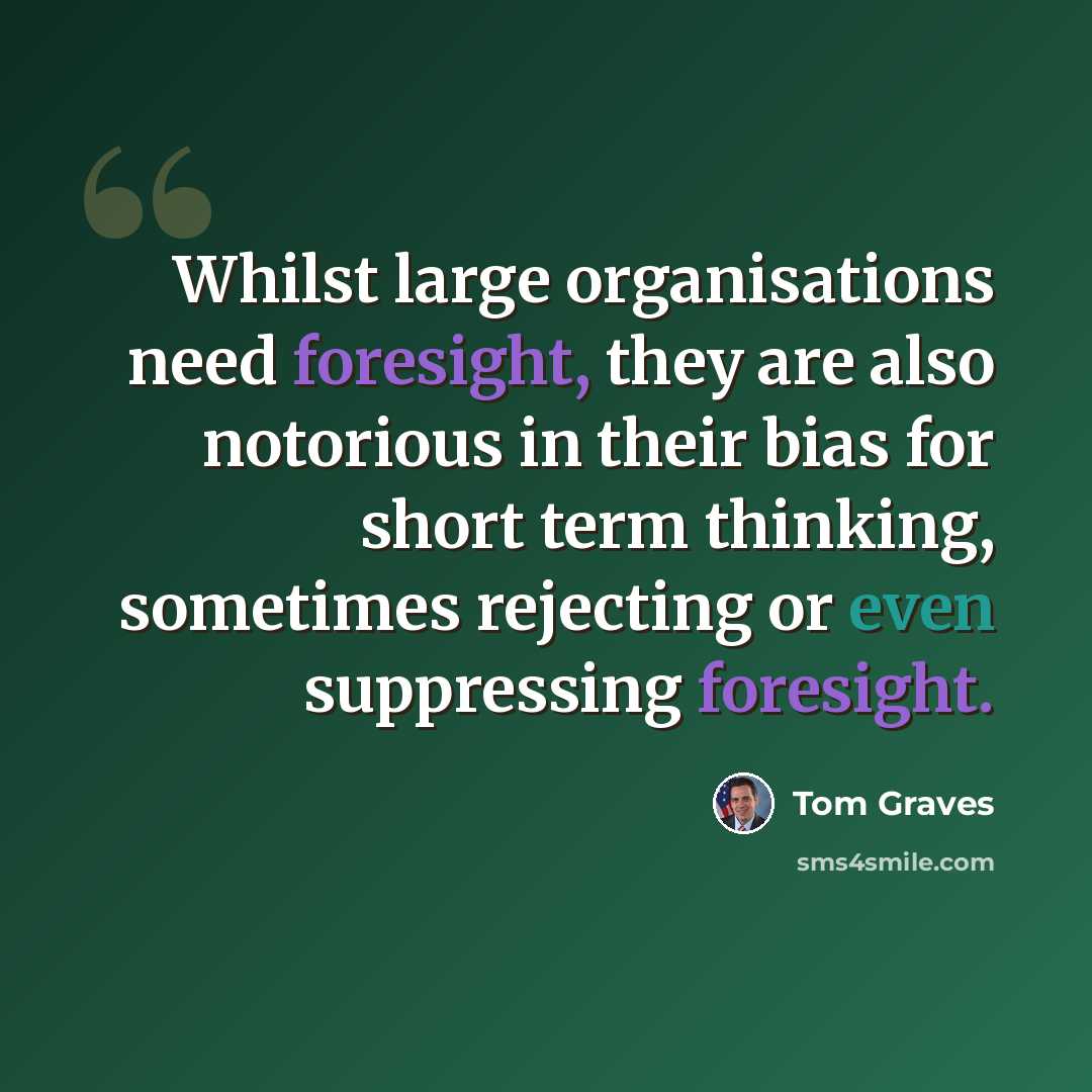 “Whilst large organisations need foresight, they are also notorious in their bias for short term thinking, sometimes rejecting or even suppressing foresight.” quote by Tom Graves