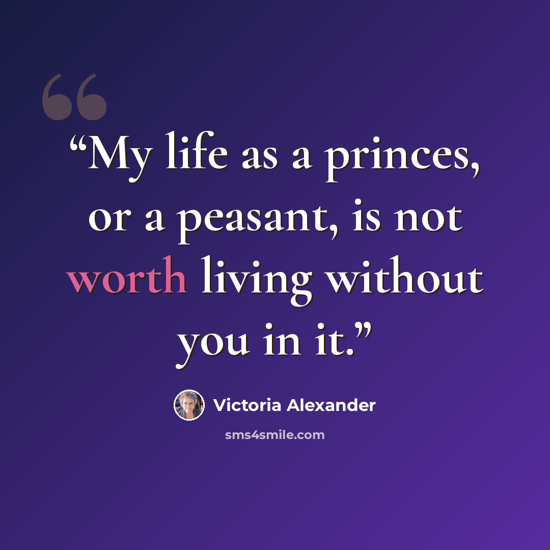 “My life as a princes, or a peasant, is not worth living without you in it.” quote by Victoria Alexander