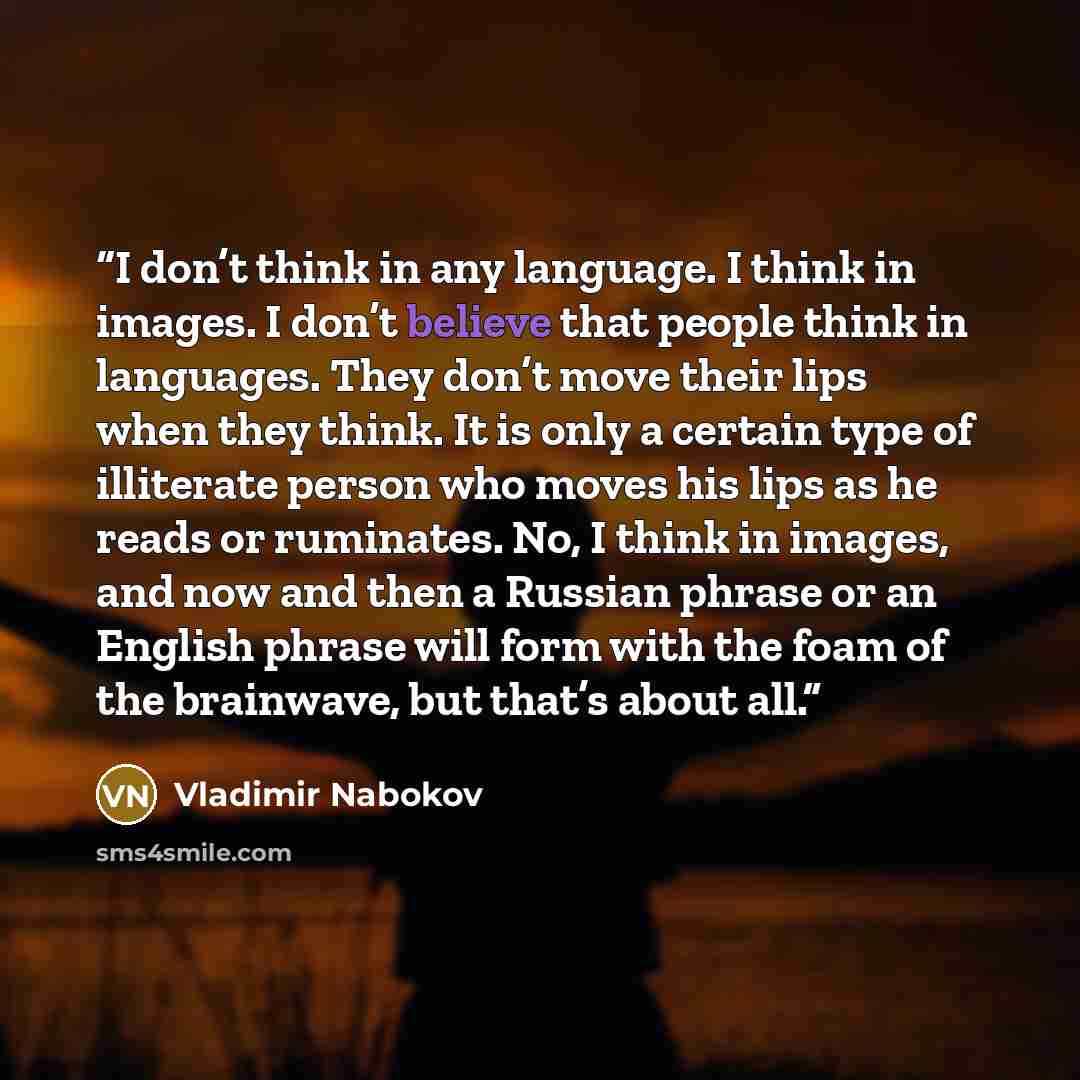 “I don’t think in any language. I think in images. I don’t believe that people think in languages. They don’t move their lips when they think. It is only a certain type of illiterate person who moves his lips as he reads or ruminates. No, I think in images, and now and then a Russian phrase or an…” quote by Vladimir Nabokov