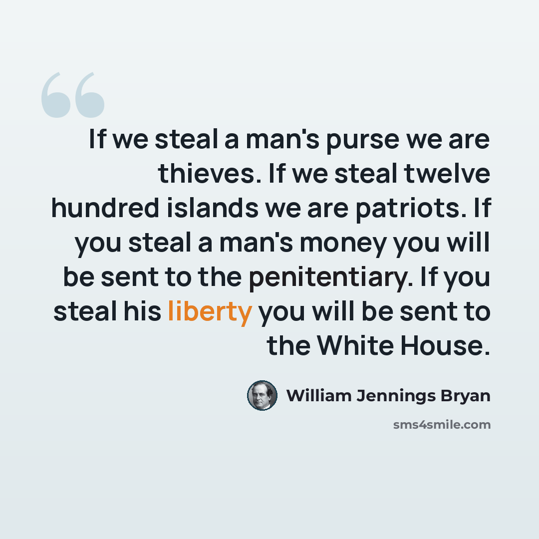 “If we steal a man's purse we are thieves. If we steal twelve hundred islands we are patriots. If you steal a man's money you will be sent to the penitentiary. If you steal his liberty you will be sent to the White House.” quote by William Jennings Bryan