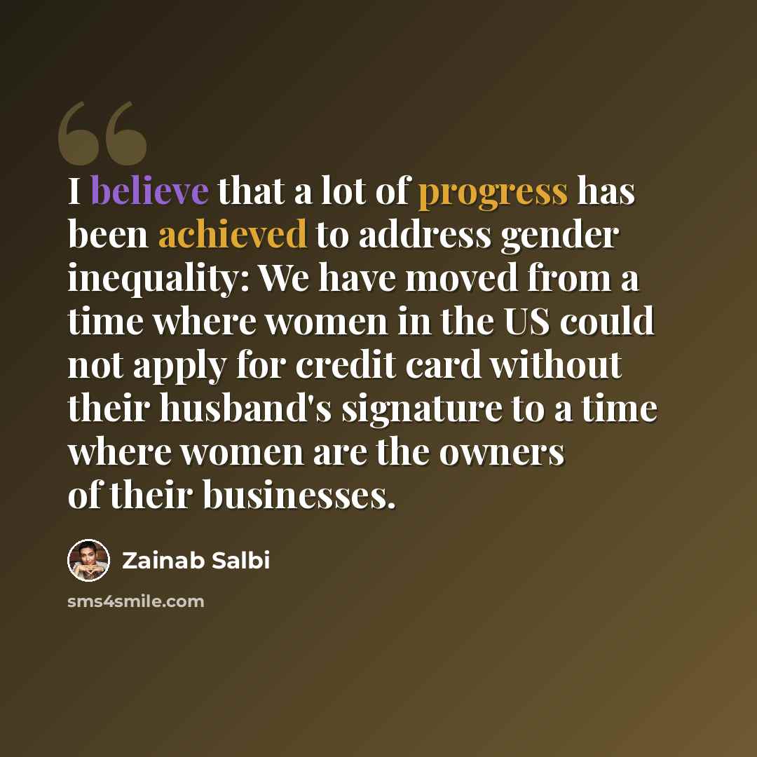 “I believe that a lot of progress has been achieved to address gender inequality: We have moved from a time where women in the US could not apply for credit card without their husband's signature to a time where women are the owners of their businesses.” quote by Zainab Salbi
