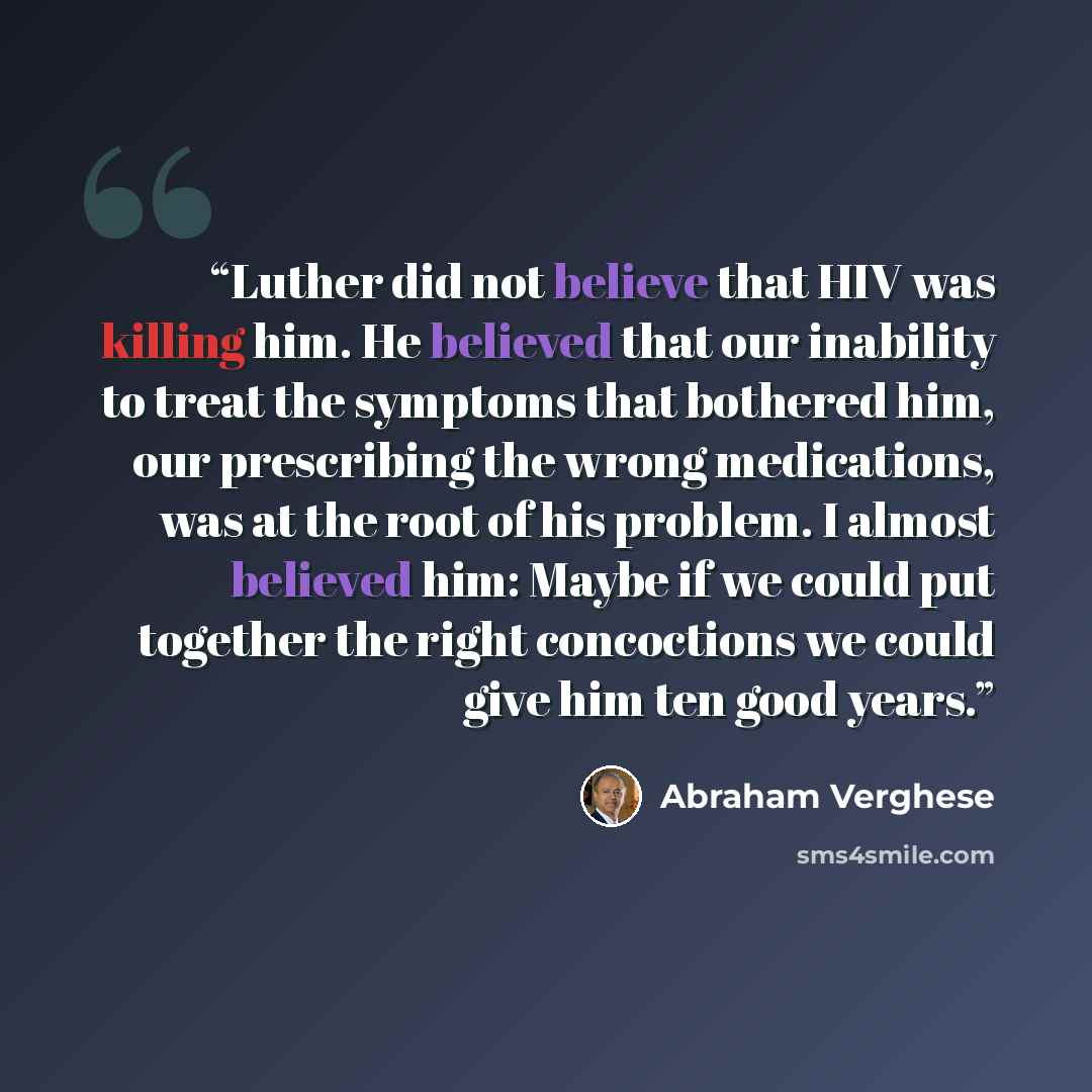 “Luther did not believe that HIV was killing him. He believed that our inability to treat the symptoms that bothered him, our prescribing the wrong medications, was at the root of his problem. I almost believed him: Maybe if we could put together the right concoctions we could give him ten good…” quote by Abraham Verghese