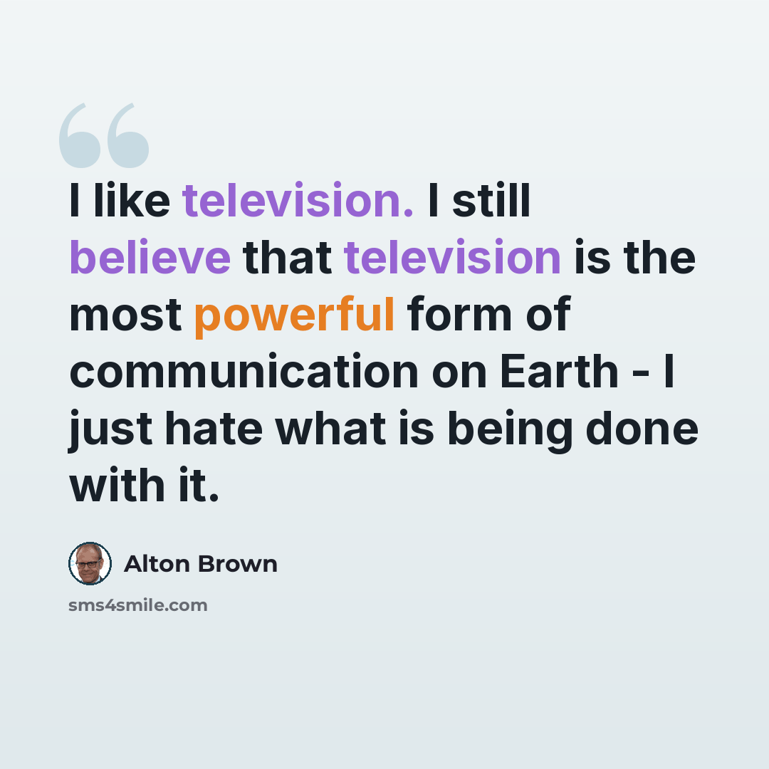 “I like television. I still believe that television is the most powerful form of communication on Earth - I just hate what is being done with it.” quote by Alton Brown