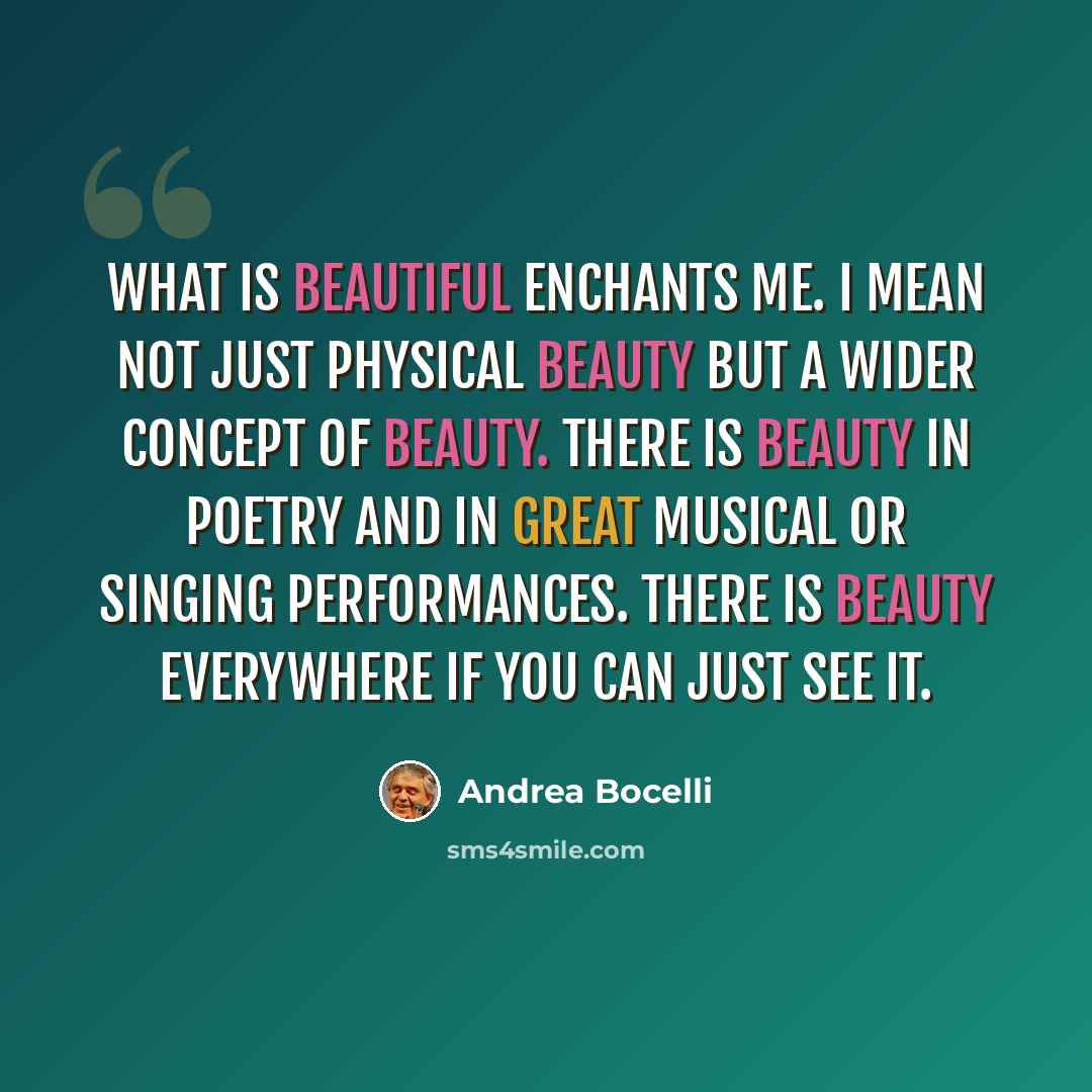 “What is beautiful enchants me. I mean not just physical beauty but a wider concept of beauty. There is beauty in poetry and in great musical or singing performances. There is beauty everywhere if you can just see it.” quote by Andrea Bocelli