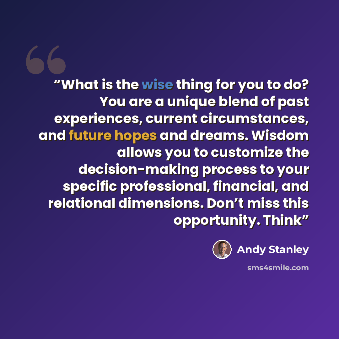 “What is the wise thing for you to do? You are a unique blend of past experiences, current circumstances, and future hopes and dreams. Wisdom allows you to customize the decision-making process to your specific professional, financial, and relational dimensions. Don’t miss this opportunity. Think” quote by Andy Stanley